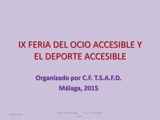 IX FERIA DEL OCIO ACCESIBLE Y
EL DEPORTE ACCESIBLE
Organizado por C.F. T.S.A.F.D.
Málaga, 2015
19/02/2015
Isabel Pérez Ort...