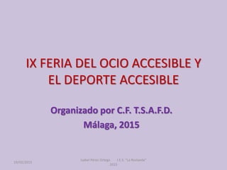 IX FERIA DEL OCIO ACCESIBLE Y
EL DEPORTE ACCESIBLE
Organizado por C.F. T.S.A.F.D.
Málaga, 2015
19/02/2015
Isabel Pérez Ortega I.E.S. "La Roslaeda"
2015
 