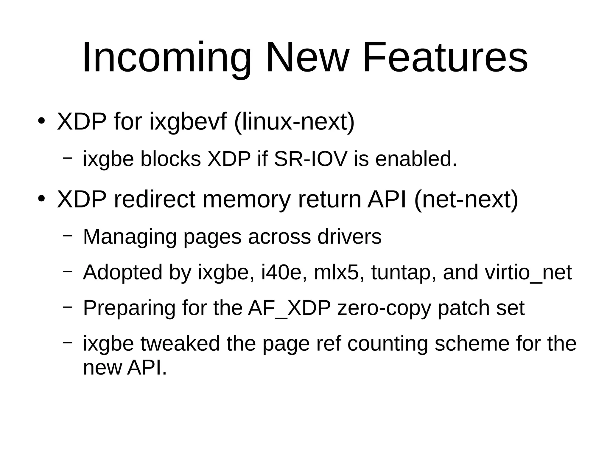 Incoming New Features
●
XDP for ixgbevf (linux-next)
– ixgbe blocks XDP if SR-IOV is enabled.
●
XDP redirect memory return API (net-next)
– Managing pages across drivers
– Adopted by ixgbe, i40e, mlx5, tuntap, and virtio_net
– Preparing for the AF_XDP zero-copy patch set
– ixgbe tweaked the page ref counting scheme for the
new API.
 