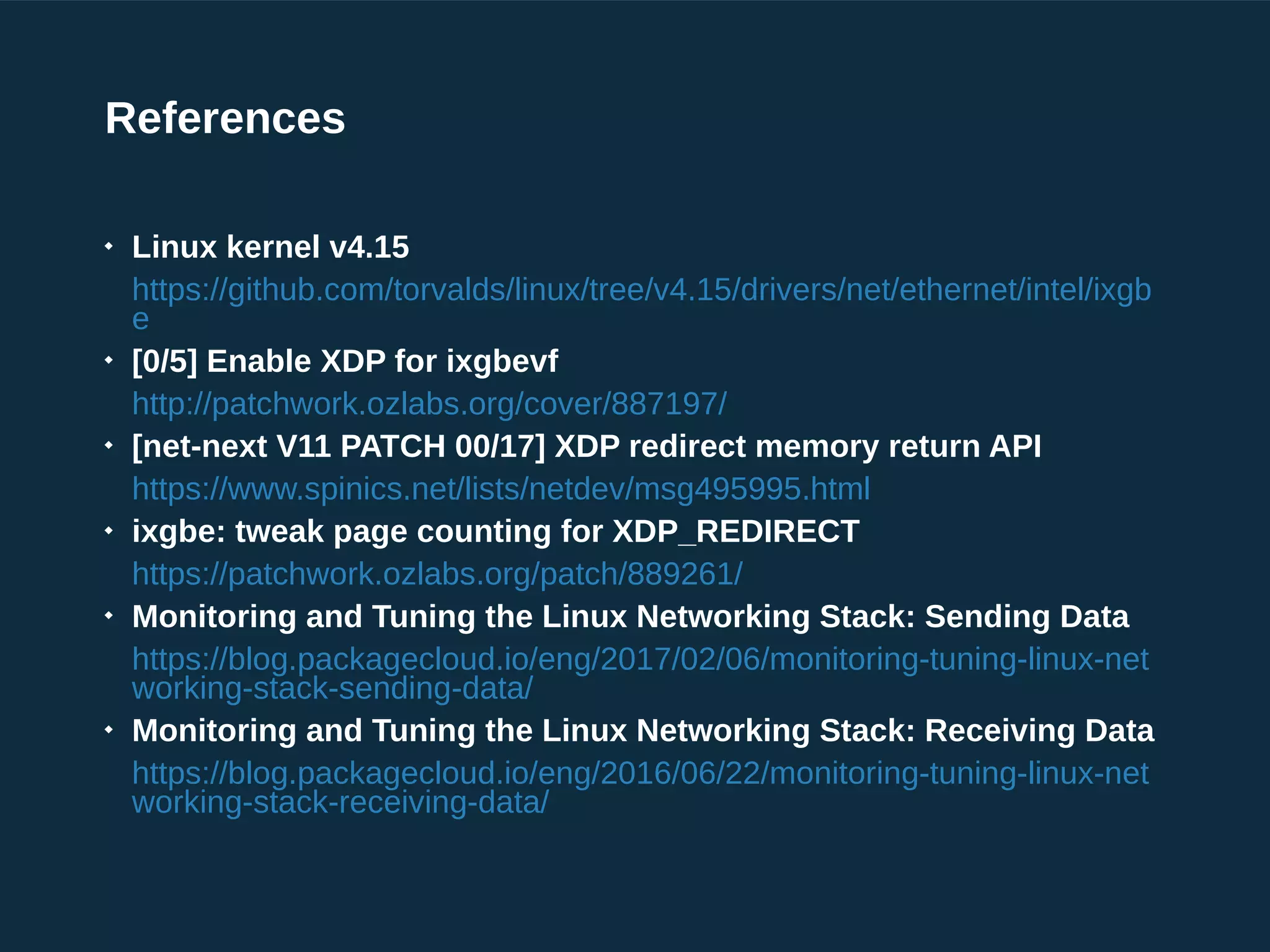 References

Linux kernel v4.15
https://github.com/torvalds/linux/tree/v4.15/drivers/net/ethernet/intel/ixgb
e

[0/5] Enable XDP for ixgbevf
http://patchwork.ozlabs.org/cover/887197/

[net-next V11 PATCH 00/17] XDP redirect memory return API
https://www.spinics.net/lists/netdev/msg495995.html

ixgbe: tweak page counting for XDP_REDIRECT
https://patchwork.ozlabs.org/patch/889261/

Monitoring and Tuning the Linux Networking Stack: Sending Data
https://blog.packagecloud.io/eng/2017/02/06/monitoring-tuning-linux-net
working-stack-sending-data/

Monitoring and Tuning the Linux Networking Stack: Receiving Data
https://blog.packagecloud.io/eng/2016/06/22/monitoring-tuning-linux-net
working-stack-receiving-data/
 