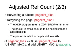 Adjusted Ref Count (2/3)
●
Harvesting a packet: pagecnt_bias--
●
Recycling the page: pagecnt_bias++
– The XDP program returns XDP_DROP or an error.
– The packet is small enough to be copied into the
allocated skb.
– The packet is failed to be packed into skb.
●
If pagecnt_bias == 0, set pagecnt_bias to
USHRT_MAX and add USHRT_MAX to pagecnt.
 
