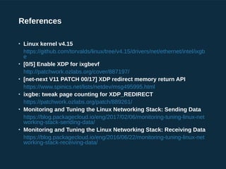 References

Linux kernel v4.15
https://github.com/torvalds/linux/tree/v4.15/drivers/net/ethernet/intel/ixgb
e

[0/5] Enable XDP for ixgbevf
http://patchwork.ozlabs.org/cover/887197/

[net-next V11 PATCH 00/17] XDP redirect memory return API
https://www.spinics.net/lists/netdev/msg495995.html

ixgbe: tweak page counting for XDP_REDIRECT
https://patchwork.ozlabs.org/patch/889261/

Monitoring and Tuning the Linux Networking Stack: Sending Data
https://blog.packagecloud.io/eng/2017/02/06/monitoring-tuning-linux-net
working-stack-sending-data/

Monitoring and Tuning the Linux Networking Stack: Receiving Data
https://blog.packagecloud.io/eng/2016/06/22/monitoring-tuning-linux-net
working-stack-receiving-data/
 