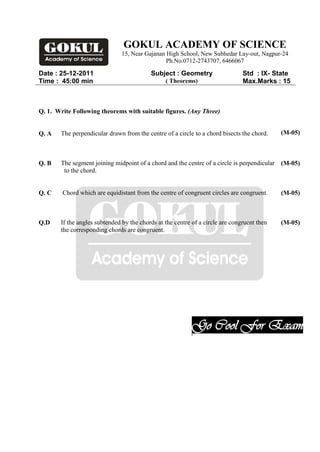 GOKUL ACADEMY OF SCIENCE
                               15, Near Gajanan High School, New Subhedar Lay-out, Nagpur-24
                                                Ph.No.0712-2743707, 6466067

Date : 25-12-2011                         Subject : Geometry                   Std : IX- State
Time : 45:00 min                                ( Theorems)                    Max.Marks : 15



Q. 1. Write Following theorems with suitable figures. (Any Three)


Q. A   The perpendicular drawn from the centre of a circle to a chord bisects the chord.    (M-05)



Q. B   The segment joining midpoint of a chord and the centre of a circle is perpendicular (M-05)
        to the chord.


Q. C    Chord which are equidistant from the centre of congruent circles are congruent.     (M-05)



Q.D    If the angles subtended by the chords at the centre of a circle are congruent then   (M-05)
       the corresponding chords are congruent.




                                                           Go Cool For Exam
                                                           .
 
