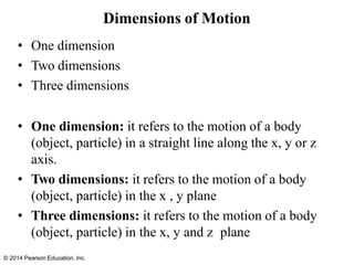© 2014 Pearson Education, Inc.
Dimensions of Motion
• One dimension
• Two dimensions
• Three dimensions
• One dimension: it refers to the motion of a body
(object, particle) in a straight line along the x, y or z
axis.
• Two dimensions: it refers to the motion of a body
(object, particle) in the x , y plane
• Three dimensions: it refers to the motion of a body
(object, particle) in the x, y and z plane
 