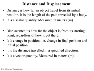 © 2014 Pearson Education, Inc.
Distance and Displacement.
• Distance is how far an object travel from its initial
position. It is the length of the path travelled by a body.
• It is a scalar quantity. Measured in meters (m)
• Displacement is how far the object is from its starting
point, regardless of how it got there.
• It is change in position. i.e. change in final position and
initial position.
• it is the distance travelled in a specified direction.
• It is a vector quantity. Measured in meters (m)
 
