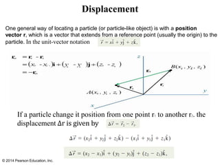 Displacement
One general way of locating a particle (or particle-like object) is with a position
vector r, which is a vector that extends from a reference point (usually the origin) to the
particle. In the unit-vector notation
If a particle change it position from one point r1 to another r2. the
displacement ∆r is given by
© 2014 Pearson Education, Inc.
 