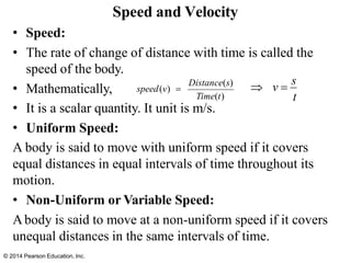 Speed and Velocity
• Speed:
• The rate of change of distance with time is called the
speed of the body.
• Mathematically,
• It is a scalar quantity. It unit is m/s.
• Uniform Speed:
A body is said to move with uniform speed if it covers
equal distances in equal intervals of time throughout its
motion.
• Non-Uniform or Variable Speed:
Abody is said to move at a non-uniform speed if it covers
unequal distances in the same intervals of time.
Distance(s)
speed(v) =
Time(t)
 v =
s
t
© 2014 Pearson Education, Inc.
 