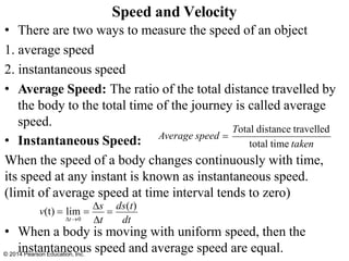 • There are two ways to measure the speed of an object
1. average speed
2. instantaneous speed
• Average Speed: The ratio of the total distance travelled by
the body to the total time of the journey is called average
speed.
• Instantaneous Speed:
When the speed of a body changes continuously with time,
its speed at any instant is known as instantaneous speed.
(limit of average speed at time interval tends to zero)
• When a body is moving with uniform speed, then the
instantaneous speed and average speed are equal.
Speed and Velocity
Total distance travelled
total time taken
Average speed =
t→0
© 2014 Pearson Education, Inc.
v(t) = lim =
s
=
ds(t)
t dt
 