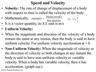 • Velocity: The rate of change of displacement of a body
with respect to time is called the velocity of the body.
• Mathematically,
• It is a vector quantity, its S.I. unit is m/s
• Uniform Velocity:
• When the magnitude and direction of the velocity of a body
remain the same at any instant, then the body is said to have
uniform velocity. For uniform velocity acceleration a = 0.
• Non-Uniform Velocity: When the magnitude of velocity or
the direction of velocity or both changes at any instant the
body is said to have non-uniform velocity or variable
velocity. When a body has variable velocity, then it has
acceleration. (graph rep.)
Speed and Velocity
Displacement(s)
velocity(v) =
Timetaken(t)
 v =
s
t
© 2014 Pearson Education, Inc.
 