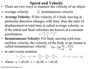 • There are two ways to measure the velocity of an object
1. average velocity 2. instantaneous velocity
• Average Velocity: If the velocity of a body moving in
particular direction changes with time, then the ratio of
displacement to total time is called average velocity. or
if the initial and final velocities are known at a constant
acceleration.
• Instantaneous Velocity: For body moving with non-
uniform velocity, the velocity of the body at an instant is
called instantaneous velocity.
• in unit-vector notation
• where vx = dx/dt, vy = dy/dt, vz =dz/dt.
Speed and Velocity
dt
v(t) = lim
s
=
ds(t)
t→0 t
© 2014 Pearson Education, Inc.
2
f i f i
av
f i
s s v v
v
t t
− +
= =
−
 