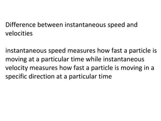 Difference between instantaneous speed and
velocities
instantaneous speed measures how fast a particle is
moving at a particular time while instantaneous
velocity measures how fast a particle is moving in a
specific direction at a particular time
 