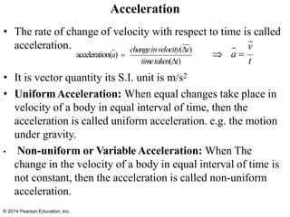 Acceleration
• The rate of change of velocity with respect to time is called
acceleration.
• It is vector quantity its S.I. unit is m/s2
• UniformAcceleration: When equal changes take place in
velocity of a body in equal interval of time, then the
acceleration is called uniform acceleration. e.g. the motion
under gravity.
• Non-uniform or Variable Acceleration: When The
change in the velocity of a body in equal interval of time is
not constant, then the acceleration is called non-uniform
acceleration.
changeinvelocity(v)
acceleration(a) =
timetaken(t)
v
t
 a =
© 2014 Pearson Education, Inc.
 