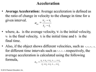 • AverageAcceleration: Average acceleration is defined as
the ratio of change in velocity to the change in time for a
given interval.
formula,
• where, aav is the average velocity, vi is the initial velocity,
vf is the final velocity, ti is the initial time and tf is the
final time.
• Also, if the object shows different velocities, such as v1,v2 ,v3....vn
for different time intervals such as t1,t2 ,t3...tn respectively, the
average acceleration is calculated using the following
Acceleration
=
vf − vi
© 2014 Pearson Education, Inc.
av
tf −ti
a
v + v + v +....+ v
aav = 1 2 3 n
t1 + t2 + t3 +...+ tn
 