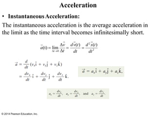 • InstantaneousAcceleration:
The instantaneous acceleration is the average acceleration in
the limit as the time interval becomes infinitesimally short.
Acceleration
2
t→0
v dv(t) d2
s(t)
dt dt
=
a(t) = lim
t
=
© 2014 Pearson Education, Inc.
 