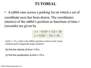 TUTORIAL
• Arabbit runs across a parking lot on which a set of
coordinate axes has been drawn. The coordinates
(meters) of the rabbit’s position as functions of time t
(seconds) are given by
(a)At t = 15 s, what is the rabbit’s position vector in unit vector
notation and in magnitude-angle notation?
(b) find the velocity at time t =15 s.
(c) find the acceleration at time t =15 s.
© 2014 Pearson Education, Inc.
 