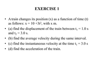 EXERCISE 1
• Atrain changes its position (x) as a function of time (t)
as follows: x = 10 +3t2, with x m.
• (a) find the displacement of the train between t1 = 1.0 s
and t2 = 3.0 s.
• (b) find the average velocity during the same interval.
• (c) find the instantaneous velocity at the time t1 = 3.0 s
• (d) find the acceleration of the train.
 