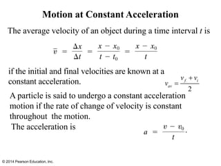 Motion at Constant Acceleration
The average velocity of an object during a time interval t is
The acceleration is
© 2014 Pearson Education, Inc.
A particle is said to undergo a constant acceleration
motion if the rate of change of velocity is constant
throughout the motion.
if the initial and final velocities are known at a
constant acceleration.
2
f i
av
v v
v
+
=
 