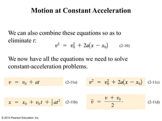 Motion at Constant Acceleration
We can also combine these equations so as to
eliminate t:
(2-10)
We now have all the equations we need to solve
constant-acceleration problems.
(2-11a)
© 2014 Pearson Education, Inc.
(2-11b)
(2-11c)
(2-11d)
 