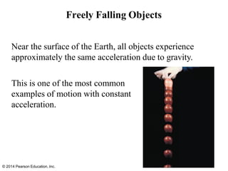 Freely Falling Objects
Near the surface of the Earth, all objects experience
approximately the same acceleration due to gravity.
This is one of the most common
examples of motion with constant
acceleration.
© 2014 Pearson Education, Inc.
 
