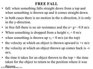 FREE FALL
• fall: when something falls straight down from a top and
when something is thrown up and it comes straight down.
• in both cases there is no motion in the x-direction, it is only
in the y-direction.
• in free fall there is no air resistance and the a= g= -9.8 m/s
• When something is dropped from a height vi = 0 m/s
• when something is thrown up vf = 0 m/s (at the top)
• the velocity at which an object is thrown upward is +v m/s
• the velocity at which an object thrown up comes back is -v
m/s.
• the time it takes for an object thrown to the top = the time
taken for the object to return to the position where it was
© 2014
th
Per
ar
o
sow
n Ed
n
ucation, Inc.
 