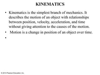 © 2014 Pearson Education, Inc.
KINEMATICS
• Kinematics is the simplest branch of mechanics. It
describes the motion of an object with relationships
between position, velocity, acceleration, and time
without giving attention to the causes of the motion.
• Motion is a change in position of an object over time.
•
 