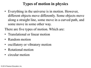 © 2014 Pearson Education, Inc.
Types of motion in physics
• Everything in the universe is in motion. However,
different objects move differently. Some objects move
along a straight line, some move in a curved path, and
some move in some other way.
There are five types of motion. Which are:
• Translational or linear motion
• Random motion
• oscillatory or vibratory motion
• Rotational motion
• circular motion
 