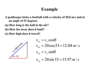 Example
 = 
A goalkeeper kicks a football with a velocity of 20.0 m/s and at
an angle of 53 degrees.
(a) How long is the ball in the air?
(b) How far away does it land?
(c) How high does it travel?
vox = vo cos
vox = 20cos53 =12.04 m/ s
voy = vo sin
voy = 20sin53 =15.97m / s
 