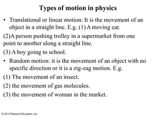 © 2014 Pearson Education, Inc.
• Translational or linear motion: It is the movement of an
object in a straight line. E.g. (1)Amoving car.
(2)Aperson pushing trolley in a supermarket from one
point to another along a straight line.
(3) Aboy going to school.
• Random motion: it is the movement of an object with no
specific direction or it is a zig-zag motion. E.g.
(1) The movement of an insect.
(2) the movement of gas molecules.
(3) the movement of woman in the market.
Types of motion in physics
 