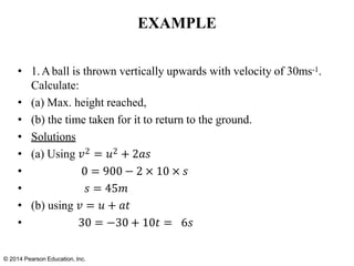 © 2014 Pearson Education, Inc.
EXAMPLE
• 1.Aball is thrown vertically upwards with velocity of 30ms-1.
Calculate:
• (a) Max. height reached,
• (b) the time taken for it to return to the ground.
• Solutions
• (a) Using 𝑣2 = 𝑢2 + 2𝑎𝑠
• 0 = 900 − 2 × 10 × 𝑠
• 𝑠 = 45𝑚
• (b) using 𝑣 = 𝑢 + 𝑎𝑡
• 30 = −30 + 10𝑡 = 6𝑠
 