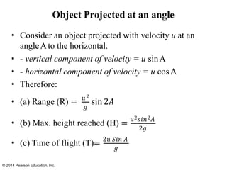 Object Projected at an angle
• Consider an object projected with velocity u at an
angleAto the horizontal.
• - vertical component of velocity = u sinA
• - horizontal component of velocity = u cosA
• Therefore:
𝑔
• (a) Range (R) = 𝑢2
sin 2𝐴
• (b) Max. height reached (H) = 𝑢2𝑠𝑖𝑛2𝐴
2𝑔
• (c) Time of flight (T)= 2𝑢 𝑆𝑖𝑛 𝐴
© 2014 Pearson Education, Inc.
𝑔
 
