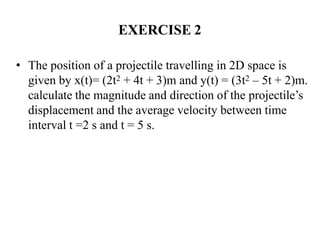 EXERCISE 2
• The position of a projectile travelling in 2D space is
given by x(t)= (2t2 + 4t + 3)m and y(t) = (3t2 – 5t + 2)m.
calculate the magnitude and direction of the projectile’s
displacement and the average velocity between time
interval t =2 s and t = 5 s.
 