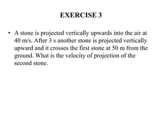 EXERCISE 3
• A stone is projected vertically upwards into the air at
40 m/s. After 3 s another stone is projected vertically
upward and it crosses the first stone at 50 m from the
ground. What is the velocity of projection of the
second stone.
 