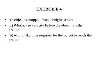 EXERCISE 4
• An object is dropped from a height of 50m.
• (a) What is the velocity before the object hits the
ground.
• (b) what is the time required for the object to reach the
ground.
 