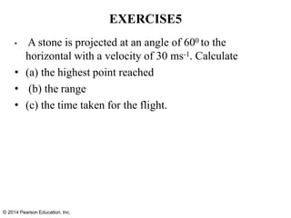 © 2014 Pearson Education, Inc.
EXERCISE5
• A stone is projected at an angle of 600 to the
horizontal with a velocity of 30 ms-1. Calculate
• (a) the highest point reached
• (b) the range
• (c) the time taken for the flight.
 