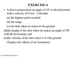 © 2014 Pearson Education, Inc.
• Ashot is projected at an angle of 550 to the horizontal
with a velocity of 8 ms-1. Calculate
(a) the highest point reached.
(b) the range
(c) the time taken to return to the ground
(d)the height of the shot when its makes an angle of 300
with the horizontal, and
(e)the velocity of the shot when it it’s the ground.
(Neglect the effects of air resistance)
EXERCISE 6
 