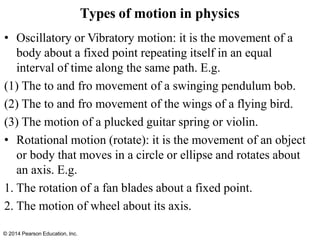 © 2014 Pearson Education, Inc.
• Oscillatory or Vibratory motion: it is the movement of a
body about a fixed point repeating itself in an equal
interval of time along the same path. E.g.
(1) The to and fro movement of a swinging pendulum bob.
(2) The to and fro movement of the wings of a flying bird.
(3) The motion of a plucked guitar spring or violin.
• Rotational motion (rotate): it is the movement of an object
or body that moves in a circle or ellipse and rotates about
an axis. E.g.
1. The rotation of a fan blades about a fixed point.
2. The motion of wheel about its axis.
Types of motion in physics
 
