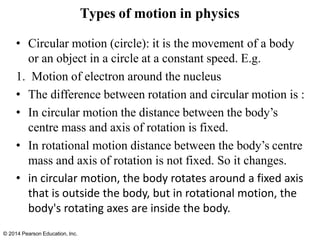 © 2014 Pearson Education, Inc.
• Circular motion (circle): it is the movement of a body
or an object in a circle at a constant speed. E.g.
1. Motion of electron around the nucleus
• The difference between rotation and circular motion is :
• In circular motion the distance between the body’s
centre mass and axis of rotation is fixed.
• In rotational motion distance between the body’s centre
mass and axis of rotation is not fixed. So it changes.
• in circular motion, the body rotates around a fixed axis
that is outside the body, but in rotational motion, the
body's rotating axes are inside the body.
Types of motion in physics
 