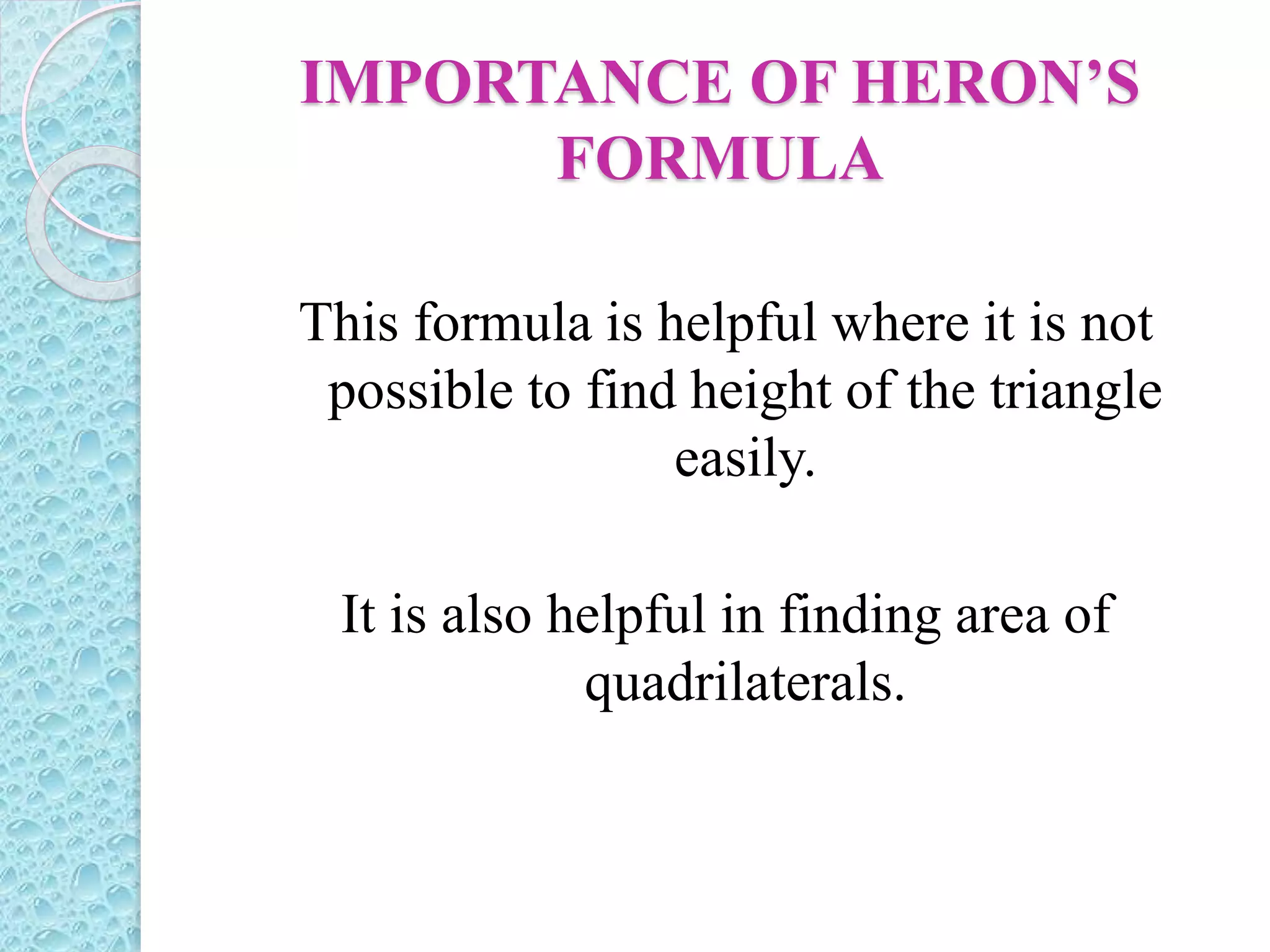 IMPORTANCE OF HERON’S
FORMULA
This formula is helpful where it is not
possible to find height of the triangle
easily.
It is also helpful in finding area of
quadrilaterals.
 