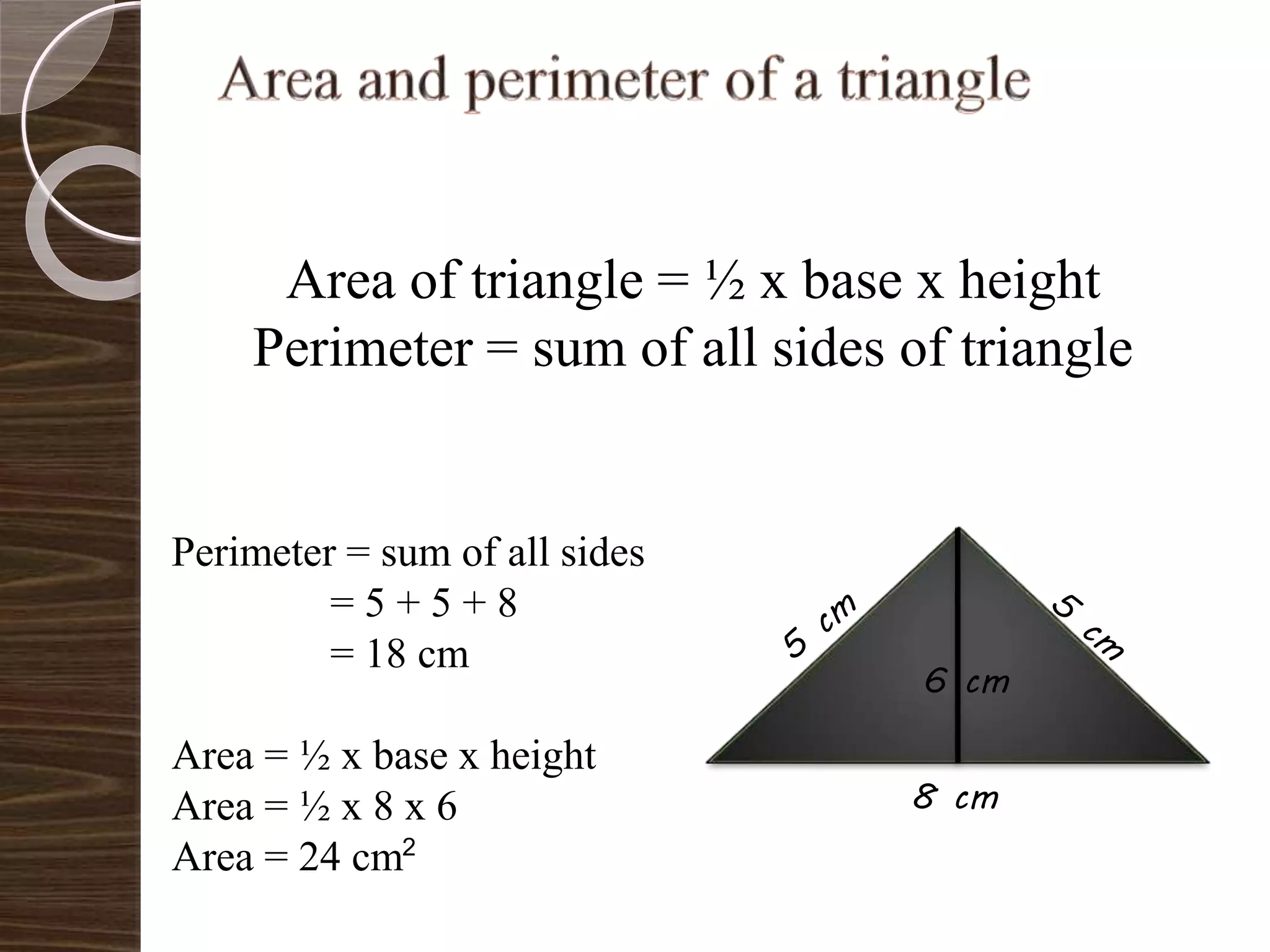 Area of triangle = ½ x base x height
Perimeter = sum of all sides of triangle
8 cm
Perimeter = sum of all sides
= 5 + 5 + 8
= 18 cm
Area = ½ x base x height
Area = ½ x 8 x 6
Area = 24 cm
6 cm
2
 