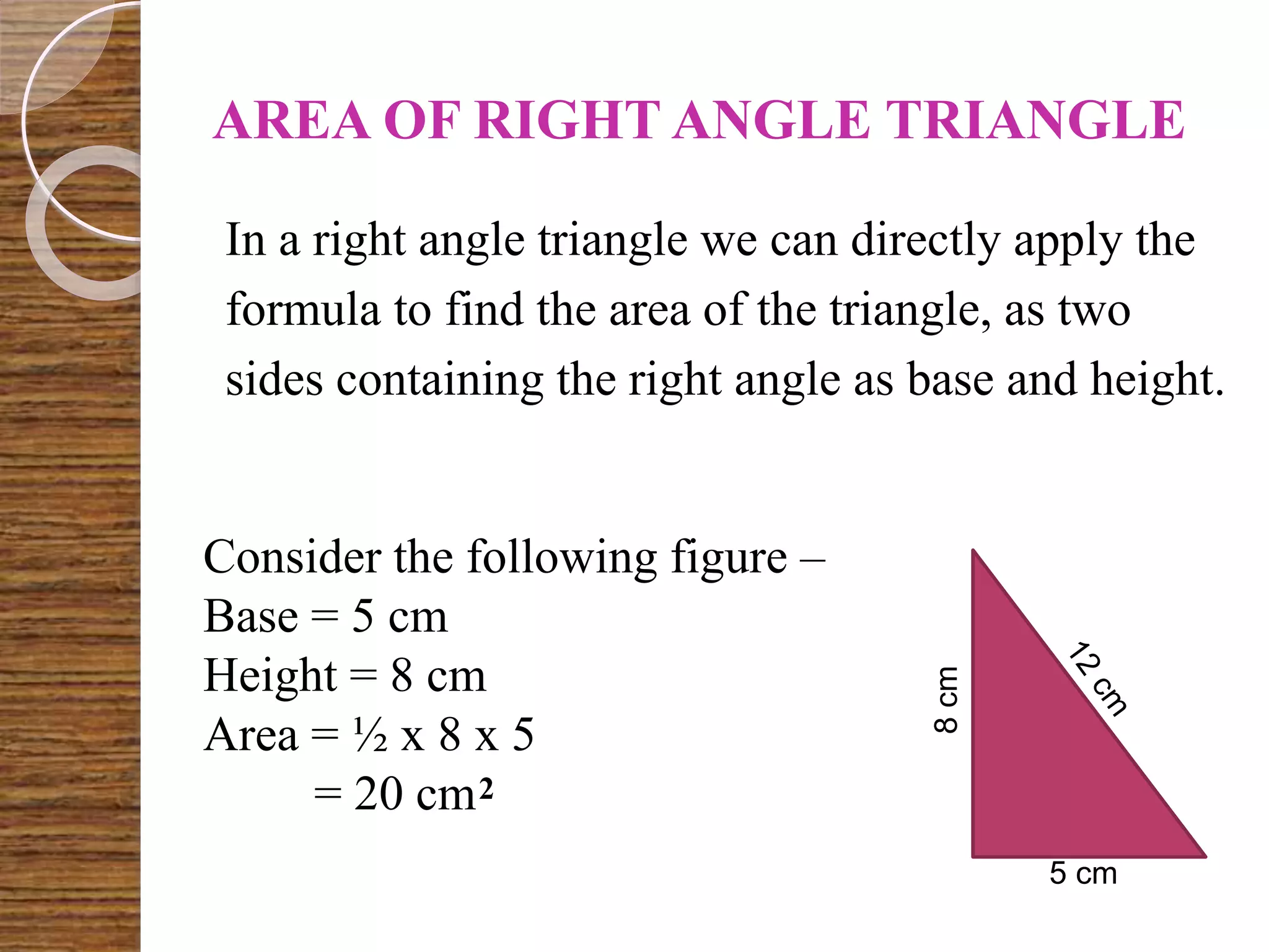AREA OF RIGHT ANGLE TRIANGLE
In a right angle triangle we can directly apply the
formula to find the area of the triangle, as two
sides containing the right angle as base and height.
8cm
5 cm
Consider the following figure –
Base = 5 cm
Height = 8 cm
Area = ½ x 8 x 5
= 20 cm2
 