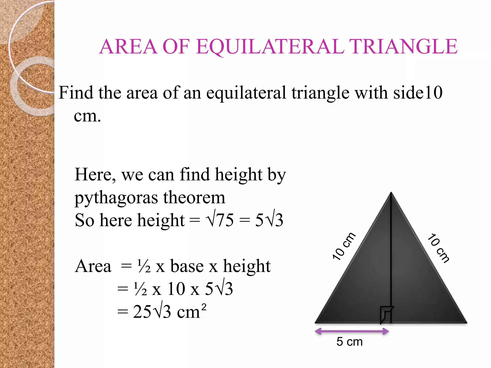 AREA OF EQUILATERAL TRIANGLE
Find the area of an equilateral triangle with side10
cm.
5 cm
Here, we can find height by
pythagoras theorem
So here height = √75 = 5√3
Area = ½ x base x height
= ½ x 10 x 5√3
= 25√3 cm2
 