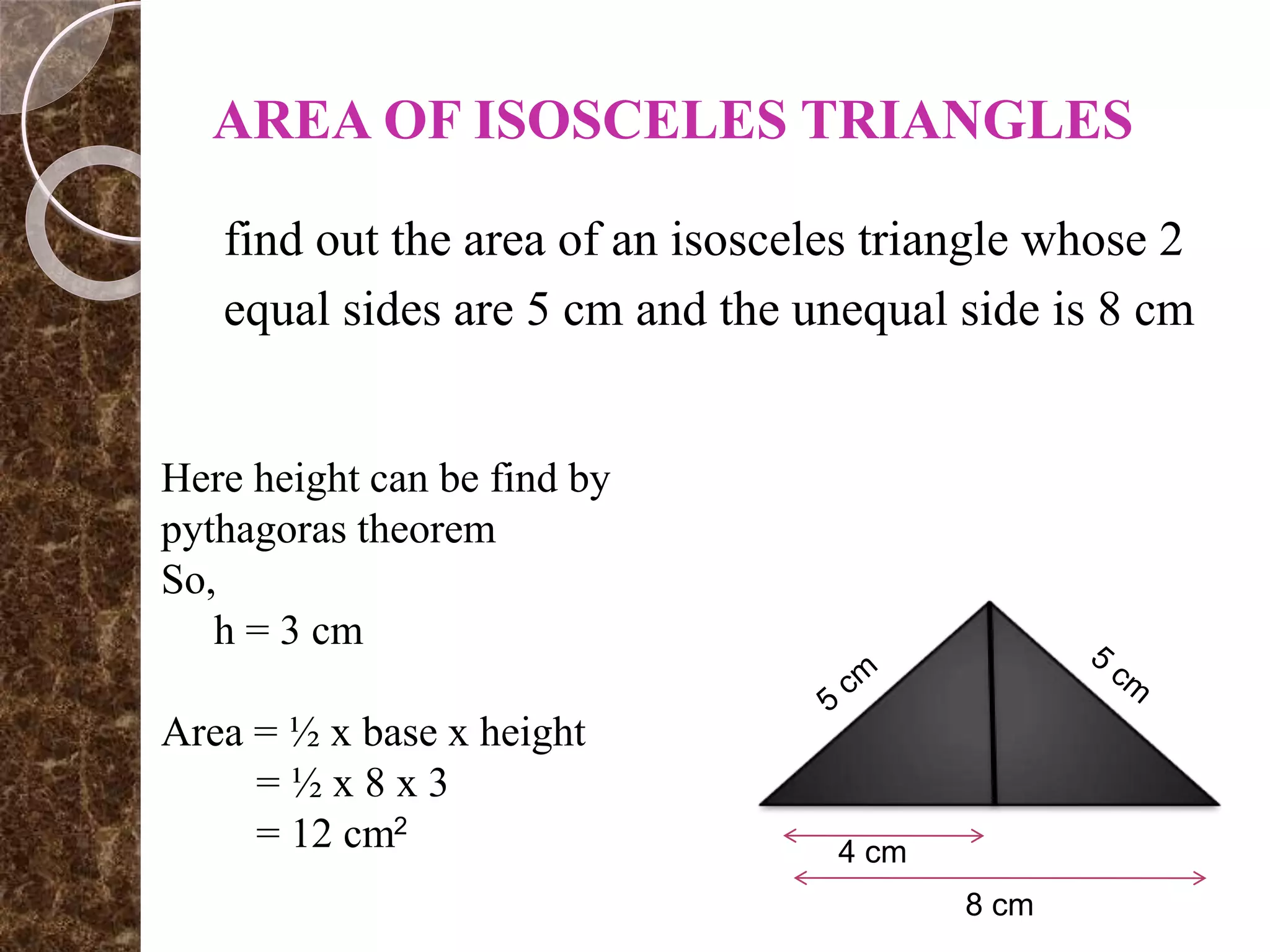 AREA OF ISOSCELES TRIANGLES
find out the area of an isosceles triangle whose 2
equal sides are 5 cm and the unequal side is 8 cm
8 cm
4 cm
Here height can be find by
pythagoras theorem
So,
h = 3 cm
Area = ½ x base x height
= ½ x 8 x 3
= 12 cm2
 