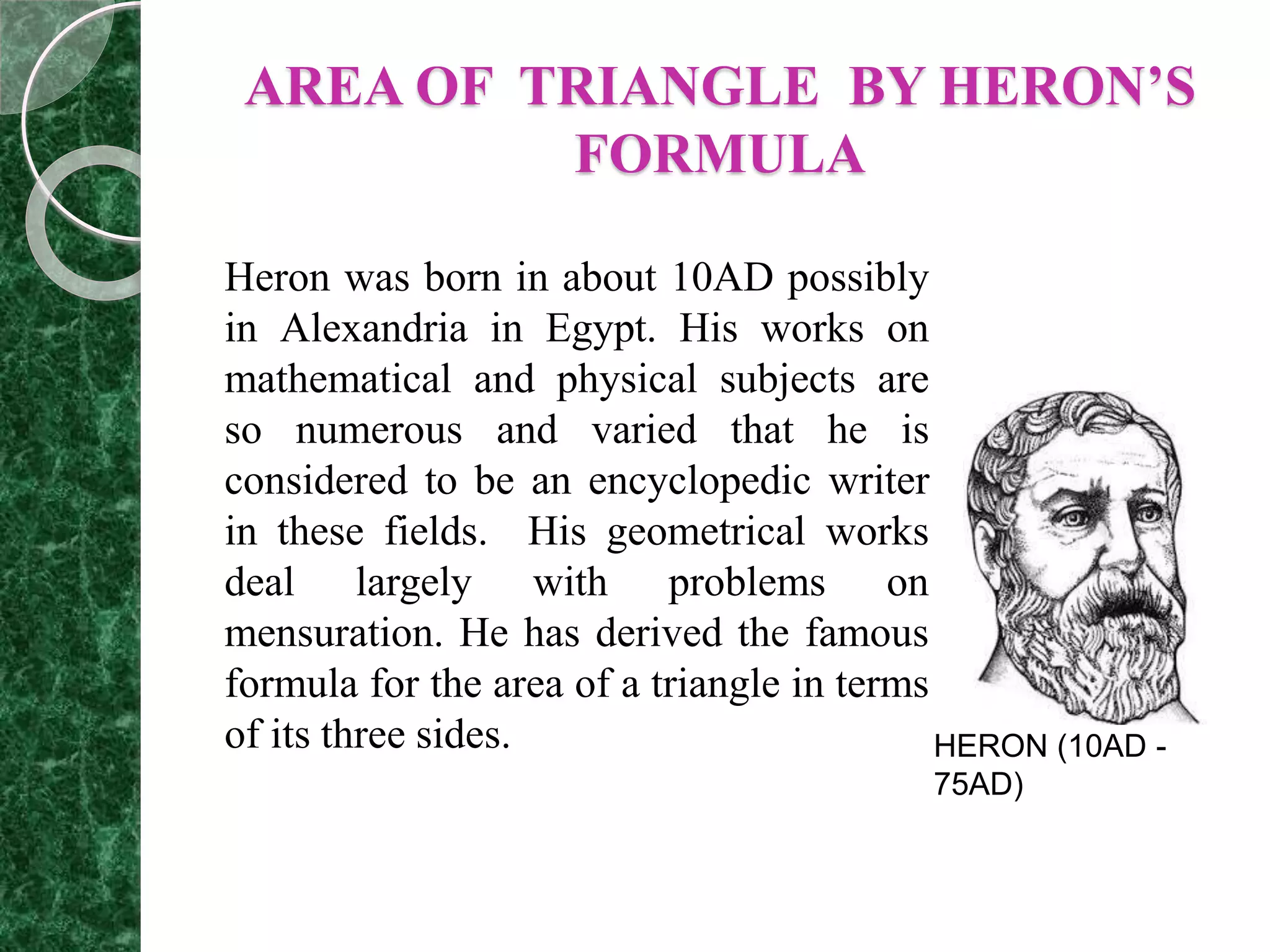AREA OF TRIANGLE BY HERON’S
FORMULA
Heron was born in about 10AD possibly
in Alexandria in Egypt. His works on
mathematical and physical subjects are
so numerous and varied that he is
considered to be an encyclopedic writer
in these fields. His geometrical works
deal largely with problems on
mensuration. He has derived the famous
formula for the area of a triangle in terms
of its three sides. HERON (10AD -
75AD)
 