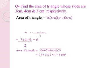 Q- Find the area of triangle whose sides are
3cm, 4cm & 5 cm respectively.
Area of triangle = √s(s-a)(s-b)(s-c)
= 3+4+5 = 6
2
Area of triangle = √6(6-3)(6-4)(6-5)
= √ 6 x 3 x 2 x 1 = 6 cm²
As s = a + b + c
2
 
