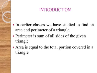 INTRODUCTION
 In earlier classes we have studied to find an
area and perimeter of a triangle
 Perimeter is sum of all sides of the given
triangle
 Area is equal to the total portion covered in a
triangle
 