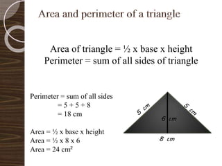 Area of triangle = ½ x base x height
Perimeter = sum of all sides of triangle
8 cm
Perimeter = sum of all sides
= 5 + 5 + 8
= 18 cm
Area = ½ x base x height
Area = ½ x 8 x 6
Area = 24 cm
6 cm
2
 