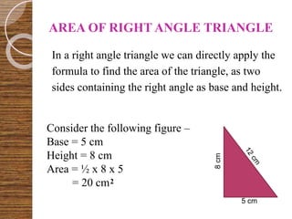 AREA OF RIGHT ANGLE TRIANGLE
In a right angle triangle we can directly apply the
formula to find the area of the triangle, as two
sides containing the right angle as base and height.
8cm
5 cm
Consider the following figure –
Base = 5 cm
Height = 8 cm
Area = ½ x 8 x 5
= 20 cm2
 