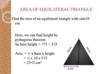 AREA OF EQUILATERAL TRIANGLE
Find the area of an equilateral triangle with side10
cm.
5 cm
Here, we can find height by
pythagoras theorem
So here height = √75 = 5√3
Area = ½ x base x height
= ½ x 10 x 5√3
= 25√3 cm2
 