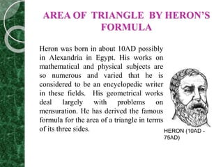 AREA OF TRIANGLE BY HERON’S
FORMULA
Heron was born in about 10AD possibly
in Alexandria in Egypt. His works on
mathematical and physical subjects are
so numerous and varied that he is
considered to be an encyclopedic writer
in these fields. His geometrical works
deal largely with problems on
mensuration. He has derived the famous
formula for the area of a triangle in terms
of its three sides. HERON (10AD -
75AD)
 