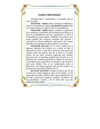  


                                
                VLERA E IXHTIHADIT 
      Ixhtihadi është i rëndësishëm, i nevojshëm dhe ka
vlerë të madhe.
      Muxhtehidi - Muftiu është si përkthyes (zëdhënës) i
Zotit të Lartmadhëruar, ndërsa Muxhtehidi qeveritar është
si zëvendës (zbatues) i ligjit të Zotit të Lartmadhëruar.
      Muxhtehidi - Muftiu shpalos vendimin e argumentit
më të preferuar, ai përkthen çka ka kuptuar prej thënieve të
Zotit të Lartmadhëruar, pra prej argumenteve të Zotit të
Lartmadhëruar; njesoj sikurse zëdhënësi i qeveritarit i cili i
tregon popullit për vendimet, mesazhet apo porositë e
qeveritarit ose sikurse zëdhënësi i qeveritarit i cili i tregon
popullit për planprogramin dhe projektin e qeveritarit.
      Muxhtehidi Qeveritar kur të merr vendim për të
ligjësuar (hukmin) një çështje, ai e vendos në bazë të
argumentit të cilin e sheh më të preferuar dhe që për atë
moment është më praktik. Kjo do të thotë se ai vetëm
zbulon atë çka është vendosur (ligjësuar) prej Allahut.
Qeveritari kur ta lajmërojë popullin për fetvanë, ai u ka
lajmëruar për vendimin (gjykimin) e Allahut, të cilin fetva
e ka kuptuar prej argumenteve të sheriatit, e që burimin e
kanë prej Allahut. Pra, ai në vendimmarrje është si
Qeveritari i cili vendos (gjykon) vetë, por atë vendim e ka
kuptuar prej Ligjvënësit (Allahut xh.sh.).
      Qeveritari muxhtehid u tregon të tjerëve për atë që
vet për vete e sheh obligative, sepse ai në vendin e vet ku
jeton është zëvendës i Allahut, dhe i sqaron popullit për atë
që është i autorizuar të gjykojë. Vendimi i tij është si një
lloj specifikimi i tekstit, i cili në këtë kohë vjen prej
Allahut për këtë çështje.
                               13
 